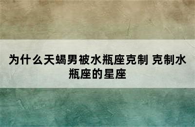 为什么天蝎男被水瓶座克制 克制水瓶座的星座